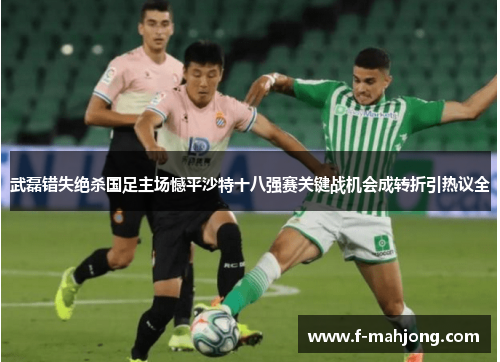 武磊错失绝杀国足主场憾平沙特十八强赛关键战机会成转折引热议全