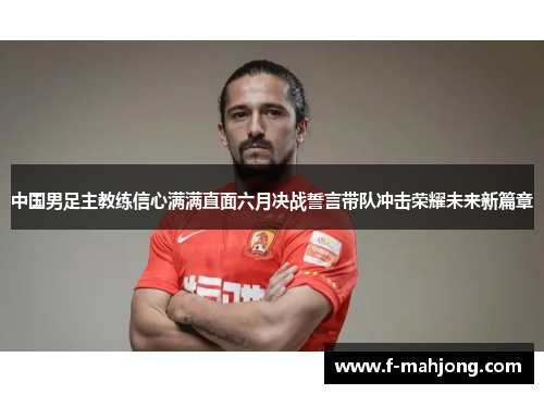 中国男足主教练信心满满直面六月决战誓言带队冲击荣耀未来新篇章