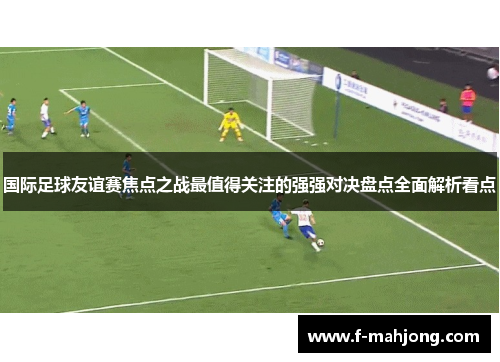 国际足球友谊赛焦点之战最值得关注的强强对决盘点全面解析看点 国际足球友谊赛焦点之战最值得关注的强强对决盘点全面解析看点